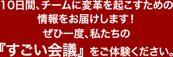 10日間、チームに変革を起こすための情報をお届けします！ぜひ一度、私たちの『すごい会議』をご体験ください。